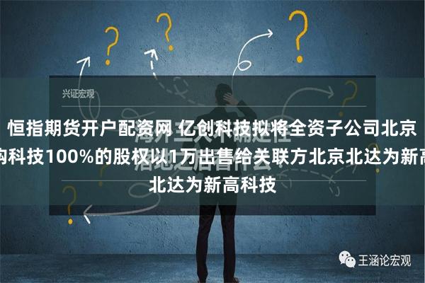 恒指期货开户配资网 亿创科技拟将全资子公司北京容亿购科技100%的股权以1万出售给关联方北京北达为新高科技