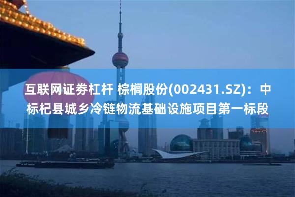 互联网证劵杠杆 棕榈股份(002431.SZ)：中标杞县城乡冷链物流基础设施项目第一标段