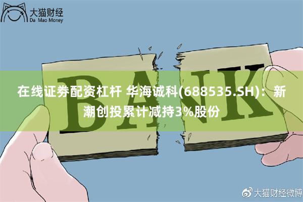 在线证劵配资杠杆 华海诚科(688535.SH)：新潮创投累计减持3%股份