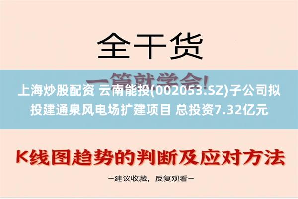 上海炒股配资 云南能投(002053.SZ)子公司拟投建通泉风电场扩建项目 总投资7.32亿元