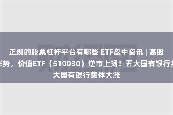 正规的股票杠杆平台有哪些 ETF盘中资讯 | 高股息再续涨势，价值ETF（510030）逆市上扬！五大国有银行集体大涨