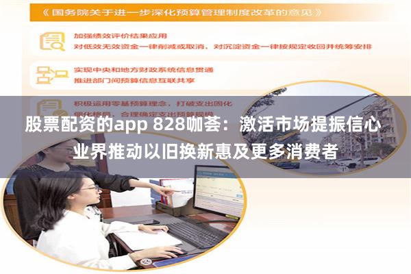 股票配资的app 828咖荟：激活市场提振信心 业界推动以旧换新惠及更多消费者