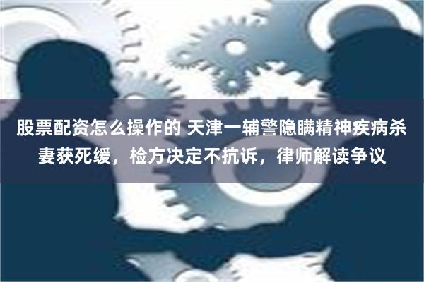 股票配资怎么操作的 天津一辅警隐瞒精神疾病杀妻获死缓，检方决定不抗诉，律师解读争议