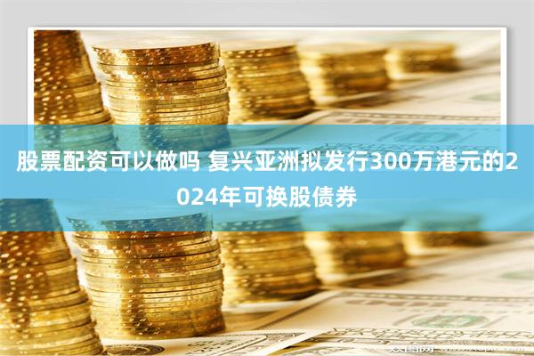 股票配资可以做吗 复兴亚洲拟发行300万港元的2024年可换股债券