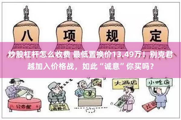 炒股杠杆怎么收费 最低置换价13.49万！别克君越加入价格战，如此“诚意”你买吗？