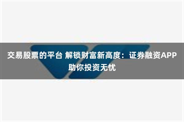 交易股票的平台 解锁财富新高度：证券融资APP助你投资无忧