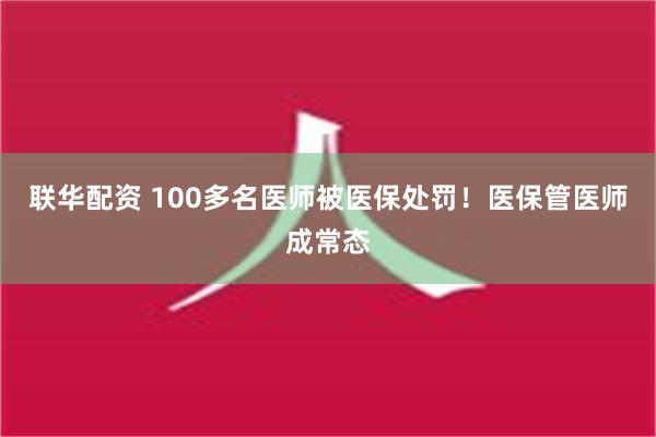 联华配资 100多名医师被医保处罚！医保管医师成常态